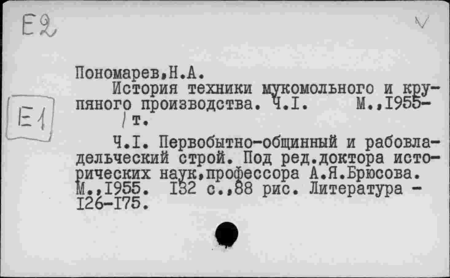 ﻿
V
Пономарев»H.А.
История техники мукомольного и крупяного производства. Ч.І. М.,1955-
/ Т.
Ч.І. Первобытно-общинный и рабовладельческий строй. Под ред.доктора исторических наук,профессора А.Я.Брюсова. м.,1955. 132 с.,88 рис. Литература -126-175.